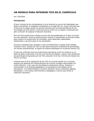 UN MODELO PARA INTEGRAR TICS EN EL CURRÍCULO
Por: EDUTEKA
Introducción
El buen manejo de los computadores y de la Internet es una de las habilidades que
deben caracterizar al ciudadano competente en el siglo XXI [1]. Lograr entonces que
al terminar su etapa escolar los jóvenes dominen las herramientas básicas de las
Tecnologías de Información y Comunicaciones (TICs) es un objetivo importante del
plan curricular de cualquier institución educativa.
Pero las TICs pueden tener efectos mucho más trascendentales en el plan curricular
de una institución: tienen el potencial para mejorar el aprendizaje en diversas áreas;
para mejorar la comprensión de conceptos; para desarrollar capacidades
intelectuales y de otros tipos en los estudiantes.
Diversas investigaciones, llevadas a cabo principalmente en países desarrollados,
muestran cómo, cuando las TICs se usan para enriquecer ambientes de aprendizaje,
con ciertas características, se logran los efectos planteados en el párrafo anterior [2].
El reto que enfrentan tanto las instituciones educativas como los maestros en el
salón de clase es descubrir la forma o las formas de diseñar y operar esos ambientes
de aprendizaje enriquecidos por las TICs, descubrir la forma o formas de integrar las
TICs al currículo.
Creemos que el de la integración de las TICs al currículo escolar es un proceso
gradual que depende del comportamiento de muchas variables relacionadas con
cuatro factores: 1) los recursos tecnológicos propiamente dichos, hardware y
conectividad; 2) la filosofía pedagógica y la competencia tecnológica de los
educadores; 3) la disponibilidad y correcta utilización de los contenidos digitales
apropiados; y 4) el apoyo administrativo, pedagógico y técnico que ofrece la
institución educativa.
 