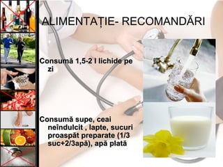 ALIMENTAŢIE- RECOMANDĂRI
Consumă 1,5-2 l lichide peConsumă 1,5-2 l lichide pe
zizi
CConsumonsumăă supe, ceaisupe, ceai
neîndulcit , lapte,neîndulcit , lapte, sucurisucuri
proaspăt preparate (1/3proaspăt preparate (1/3
suc+2/3apă)suc+2/3apă), ap, apăă platăplată
 