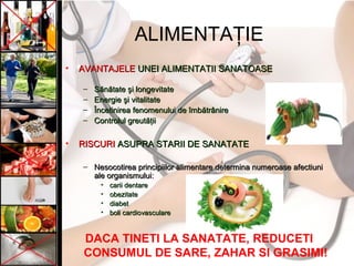 ALIMENTAŢIE
• AVANTAJELEAVANTAJELE UNEI ALIMENTATII SANATOASEUNEI ALIMENTATII SANATOASE
– SSăănnăătatetate şşi longevitatei longevitate
– EnergieEnergie şşi vitalitatei vitalitate
– ÎÎncetinirea fenomenului dencetinirea fenomenului de îîmbmbăătrtrâânirenire
– Controlul greutControlul greutăţăţiiii
• RISCURIRISCURI ASUPRA STARII DE SANATATEASUPRA STARII DE SANATATE
– Nesocotirea principiilor alimentare determina numeroase afectiuniNesocotirea principiilor alimentare determina numeroase afectiuni
ale organismuluiale organismului::
• carii dentarecarii dentare
• obezitateobezitate
• diabetdiabet
• boli cardiovasculareboli cardiovasculare
DACA TINETI LA SANATATE, REDUCETI
CONSUMUL DE SARE, ZAHAR SI GRASIMI!
 