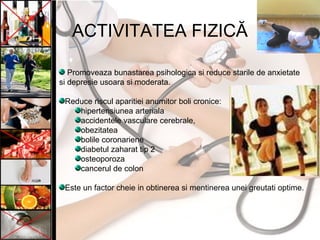 ACTIVITATEA FIZICĂ
Promoveaza bunastarea psihologica si reduce starile de anxietate
si depresie usoara si moderata.
Reduce riscul aparitiei anumitor boli cronice:
hipertensiunea arteriala
accidentele vasculare cerebrale,
obezitatea
bolile coronariene
diabetul zaharat tip 2
osteoporoza
cancerul de colon
Este un factor cheie in obtinerea si mentinerea unei greutati optime.
 