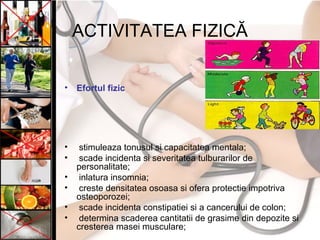 ACTIVITATEA FIZICĂ
• Efortul fizic
• stimuleaza tonusul si capacitatea mentala;
• scade incidenta si severitatea tulburarilor de
personalitate;
• inlatura insomnia;
• creste densitatea osoasa si ofera protectie impotriva
osteoporozei;
• scade incidenta constipatiei si a cancerului de colon;
• determina scaderea cantitatii de grasime din depozite si
cresterea masei musculare;
 