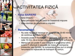ACTIVITATEA FIZICĂ
• False BARIERE
– lipsa timpului
– falsa percepţie faţă de ceea ce înseamnă mişcare
– lipsa dorinţei de practicare a mişcării
• Recomandări:Recomandări:
– Nu este neaparat necesar un program de 30-60 min/zi
de continua activitate fizica.
– Aceasta poate fi fractionata in perioade mai scurte, de
cate 10 min, de-a lungul zilei, 3-6 reprize fiind suficiente.
– Mersul pe jos poate fi usor integrat in programul zilnic,
putand fi efectuat in pauzele de masa, in compania
prietenilor sau familiei, la cumparaturi, sau pur si simplu
renuntand la mijloacele de transport in comun.
 
