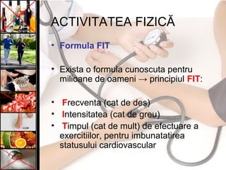 ACTIVITATEA FIZICĂ
• Formula FIT
• Exista o formula cunoscuta pentru
milioane de oameni → principiul FIT:
• Frecventa (cat de des)
• Intensitatea (cat de greu)
• Timpul (cat de mult) de efectuare a
exercitiilor, pentru imbunatatirea
statusului cardiovascular
 