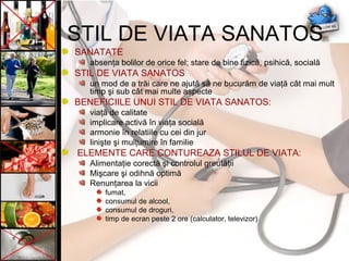 SANATATE
absenţa bolilor de orice fel; stare de bine fizică, psihică, socială
STIL DE VIATA SANATOS
un mod de a trăi care ne ajută să ne bucurăm de viaţă cât mai mult
timp şi sub cât mai multe aspecte
BENEFICIILE UNUI STIL DE VIATA SANATOS:
viaţă de calitate
implicare activă în viaţa socială
armonie în relatiile cu cei din jur
linişte şi mulţumire în familie
ELEMENTE CARE CONTUREAZA STILUL DE VIATA:
Alimentaţie corectă şi controlul greutăţii
Mişcare şi odihnă optimă
Renunţarea la vicii
fumat,
consumul de alcool,
consumul de droguri,
timp de ecran peste 2 ore (calculator, televizor)
STIL DE VIATA SANATOS
 