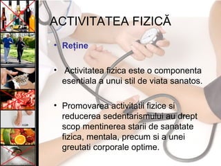 ACTIVITATEA FIZICĂ
• Reţine
• Activitatea fizica este o componenta
esentiala a unui stil de viata sanatos.
• Promovarea activitatii fizice si
reducerea sedentarismului au drept
scop mentinerea starii de sanatate
fizica, mentala, precum si a unei
greutati corporale optime.
 