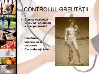 CONTROLUL GREUTĂŢII
• Cum se evalueazăCum se evaluează
GREUTATEA optimaGREUTATEA optima
a unei persoane?a unei persoane?
• CântărireaCântărirea
• Indicele maseiIndicele masei
corporalecorporale
• Circumferinţa talieiCircumferinţa taliei
 