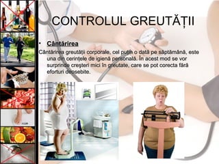CONTROLUL GREUTĂŢII
• CântărireaCântărirea
Cântărirea greutăţii corporale, cel puţin o dată pe săptămână, esteCântărirea greutăţii corporale, cel puţin o dată pe săptămână, este
una din cerinţele de igienă personală. În acest mod se voruna din cerinţele de igienă personală. În acest mod se vor
surprinde creşteri mici în greutate, care se pot corecta fărăsurprinde creşteri mici în greutate, care se pot corecta fără
eforturi deosebite.eforturi deosebite.
 