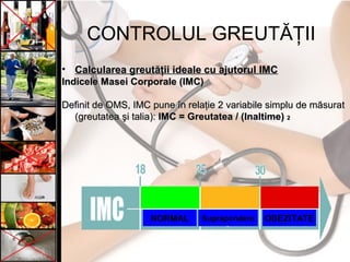 CONTROLUL GREUTĂŢII
• Calcularea greutăţii ideale cu ajutorul IMCCalcularea greutăţii ideale cu ajutorul IMC
InIndiceledicele MasMaseiei CorporCorporaleale (IMC)(IMC)
DDefinit deefinit de OOMSMS, IMC, IMC pune în relaţiepune în relaţie 2 variab2 variabileile simplsimpluu dede mmăăsursuratat
(greutatea(greutatea şi talia)şi talia):: IMC =IMC = GreutateaGreutatea / (/ (InaltimeInaltime)) 22
NORMAL Suprapondere OBEZITATE
 