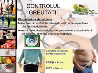 CONTROLUL
GREUTĂŢII
Circumferinţa abdominalaCircumferinţa abdominala
Măsurarea circumferinţei taliei este utilă pentru apreciereaMăsurarea circumferinţei taliei este utilă pentru aprecierea
obezităţii abdominale.obezităţii abdominale.
Această metodă exprimă raportul perimetrului abdominal faţăAceastă metodă exprimă raportul perimetrului abdominal faţă
de înălţime, ignorând greutatea corporală.de înălţime, ignorând greutatea corporală.
Circumferinţa taliei
pentru obezitate:
BĂIEŢI > 94 cm
FETE > 80 cm
 
