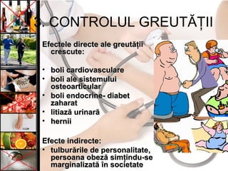 3. CONTROLUL GREUTĂŢII
Efectele directe ale greutăţiiEfectele directe ale greutăţii
crescutecrescute::
• boli cardiovasculareboli cardiovasculare
• boli ale sistemuluiboli ale sistemului
osteoarticularosteoarticular
• boli endocrine- diabetboli endocrine- diabet
zaharatzaharat
• litiază urinarălitiază urinară
• herniihernii
Efecte indirecte:Efecte indirecte:
• tulburările de personalitatetulburările de personalitate,,
persoana obeză simţindu-sepersoana obeză simţindu-se
marginalizată în societatemarginalizată în societate
 