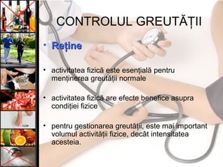 CONTROLUL GREUTĂŢII
• ReţineReţine
• activitatea fizică este esenţială pentru
menţinerea greutăţii normale
• activitatea fizică are efecte benefice asupra
condiţiei fizice
• pentru gestionarea greutăţii, este mai important
volumul activităţii fizice, decât intensitatea
acesteia.
 