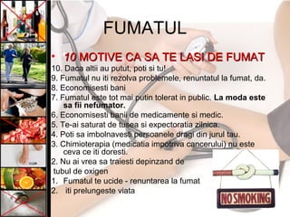 FUMATUL
• 1010 MOTIVE CA SA TE LASI DE FUMATMOTIVE CA SA TE LASI DE FUMAT
10. Daca altii au putut, poti si tu!
9. Fumatul nu iti rezolva problemele, renuntatul la fumat, da.
8. Economisesti bani
7. Fumatul este tot mai putin tolerat in public. La moda este
sa fii nefumator.
6. Economisesti banii de medicamente si medic.
5. Te-ai saturat de tusea si expectoratia zilnica.
4. Poti sa imbolnavesti persoanele dragi din jurul tau.
3. Chimioterapia (medicatia impotriva cancerului) nu este
ceva ce iti doresti.
2. Nu ai vrea sa traiesti depinzand de
tubul de oxigen
1. Fumatul te ucide - renuntarea la fumat
2. iti prelungeste viata
 