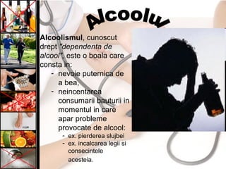 Alcoolismul, cunoscut
drept "dependenta de
alcool", este o boala care
consta in:
- nevoie puternica de
a bea,
- neincentarea
consumarii bauturii in
momentul in care
apar probleme
provocate de alcool:
- ex. pierderea slujbei
- ex. incalcarea legii si
consecintele
acesteia.
 