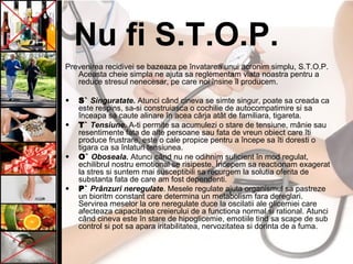 Nu fi S.T.O.P.
Prevenirea recidivei se bazeaza pe învatarea unui acronim simplu, S.T.O.P.
Aceasta cheie simpla ne ajuta sa reglementam viata noastra pentru a
reduce stresul nenecesar, pe care noi însine îl producem.
• S` Singuratate. Atunci când cineva se simte singur, poate sa creada ca
este respins, sa-si construiasca o cochilie de autocompatimire si sa
înceapa sa caute alinare în acea cârja atât de familiara, tigareta.
• T` Tensiune. A-ti permite sa acumulezi o stare de tensiune, mânie sau
resentimente fata de alte persoane sau fata de vreun obiect care îti
produce frustrare, este o cale propice pentru a începe sa îti doresti o
tigara ca sa înlaturi tensiunea.
• O` Oboseala. Atunci când nu ne odihnim suficient în mod regulat,
echilibrul nostru emotional se risipeste. Începem sa reactionam exagerat
la stres si suntem mai susceptibili sa recurgem la solutia oferita de
substanta fata de care am fost dependenti.
• P` Prânzuri neregulate. Mesele regulate ajuta organismul sa pastreze
un bioritm constant care determina un metabolism fara dereglari.
Servirea meselor la ore neregulate duce la oscilatii ale glicemiei care
afecteaza capacitatea creierului de a functiona normal si rational. Atunci
când cineva este în stare de hipoglicemie, emotiile tind sa scape de sub
control si pot sa apara iritabilitatea, nervozitatea si dorinta de a fuma.
 