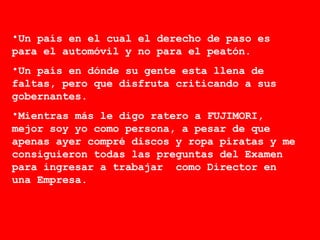 Un país en el cual el derecho de paso es para el automóvil y no para el peatón. Un país en dónde su gente esta llena de faltas, pero que disfruta criticando a sus gobernantes.  Mientras más le digo ratero a FUJIMORI, mejor soy yo como persona, a pesar de que apenas ayer compré discos y ropa piratas y me consiguieron todas las preguntas del Examen para ingresar a trabajar  como Director en una Empresa. 