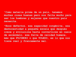 Como materia prima de un país, tenemos muchas cosas buenas pero nos falta mucho para ser los hombres y mujeres que nuestro país necesita.  Esos defectos, esa sagacidad congénita, esa deshonestidad a pequeña escala que después crece y evoluciona hasta convertirse en casos de escándalo, esa falta de calidad humana, más que FUJIMORI o que TOLEDO, es lo que nos tiene real y francamente mal. 