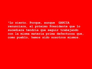 Lo siento. Porque, aunque  GARCIA renunciara, el próximo Presidente que lo sucediera tendría que seguir trabajando con la misma materia prima defectuosa que, como pueblo, hemos sido nosotros mismos. 