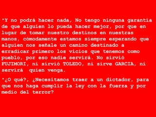 Y no podrá hacer nada, No tengo ninguna garantía de que alguien lo pueda hacer mejor, por que en lugar de tomar nuestro destinos en nuestras manos, cómodamente estamos siempre esperando que alguien nos señale un camino destinado a erradicar primero los vicios que tenemos como pueblo, por eso nadie servirá. No sirvió FUJIMORI, ni sirvió TOLEDO, ni sirve GARCIA, ni servirá  quien venga.  ¿O qué?, ¿Necesitamos traer a un dictador, para que nos haga cumplir la ley con la fuerza y por medio del terror?  