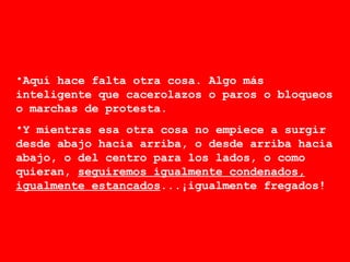 Aquí hace falta otra cosa. Algo más inteligente que cacerolazos o paros o bloqueos o marchas de protesta. Y mientras esa otra cosa no empiece a surgir desde abajo hacia arriba, o desde arriba hacia abajo, o del centro para los lados, o como quieran,  seguiremos igualmente condenados, igualmente estancados ...¡igualmente fregados!  