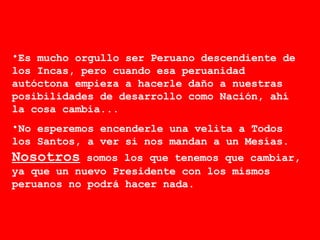 Es mucho orgullo ser Peruano descendiente de los Incas, pero cuando esa peruanidad autóctona empieza a hacerle daño a nuestras posibilidades de desarrollo como Nación, ahí la cosa cambia...  No esperemos encenderle una velita a Todos los Santos, a ver si nos mandan a un Mesías.  Nosotros  somos los que tenemos que cambiar, ya que un nuevo Presidente con los mismos peruanos no podrá hacer nada. 