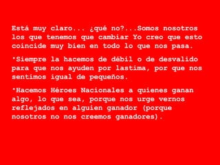 Está muy claro... ¿qué no?...Somos nosotros los que tenemos que cambiar Yo creo que esto coincide muy bien en todo lo que nos pasa.  Siempre la hacemos de débil o de desvalido para que nos ayuden por lastima, por que nos sentimos igual de pequeños. Hacemos Héroes Nacionales a quienes ganan algo, lo que sea, porque nos urge vernos reflejados en alguien ganador (porque nosotros no nos creemos ganadores).  
