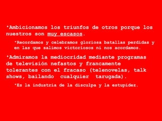 Ambicionamos los triunfos de otros porque los nuestros son  muy escasos . Recordamos y celebramos gloriosa batallas perdidas y en las que salimos victoriosos ni nos acordamos.  Admiramos la mediocridad mediante programas de televisión nefastos y francamente tolerantes con el fracaso (telenovelas, talk shows, bailando  cualquier  tarugada).  Es la industria de la disculpa y la estupidez.  