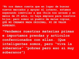 No nos damos cuenta que en lugar de buscar nuevos mercados y apoyar el interno, estamos esperando inmóviles a que Chile nos arrase y en menos de 25 años, no haya empleos para nuestros hijos; pero somos un pueblo de malas copias, QUE NO CREAMOS NADA ORIGINAL, NI DE VALOR AGREGADO. Vendemos nuestras materias primas e importamos prendas y artículos confeccionados con ellas. (Que inteligentes somos, pero “viva la soberanía” “pobres pero eso si muy soberanos”) 