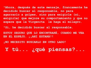 Ahora, después de este mensaje, francamente he decidido buscar al responsable, no para agarrarlo a golpes, sino para exigirle (sí, exigirle) que mejore su comportamiento y que no espere que la Virgencta  le haga el milagro. Sí, he decidido buscar al responsable.  ESTOY SEGURO QUE LO ENCONTRARÉ, CUANDO ME VEA EN EL ESPEJO. ¡¡AHI ESTARÁ!!  ¡NO NECESITO BUSCARLO EN OTRO LADO! Y tú... ¿qué piensas?...   