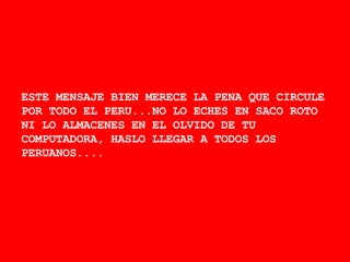 ESTE MENSAJE BIEN MERECE LA PENA QUE CIRCULE POR TODO EL PERU...NO LO ECHES EN SACO ROTO NI LO ALMACENES EN EL OLVIDO DE TU COMPUTADORA, HASLO LLEGAR A TODOS LOS PERUANOS.... 