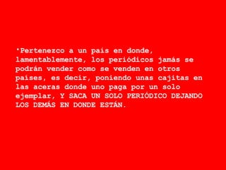 Pertenezco a un país en donde, lamentablemente, los periódicos jamás se podrán vender como se venden en otros países, es decir, poniendo unas cajitas en las aceras donde uno paga por un solo ejemplar, Y SACA UN SOLO PERIÓDICO DEJANDO LOS DEMÁS EN DONDE ESTÁN. 