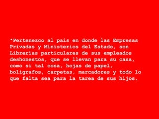 Pertenezco al país en donde las Empresas Privadas y Ministerios del Estado, son Librerías particulares de sus empleados deshonestos, que se llevan para su casa, como si tal cosa, hojas de papel, bolígrafos, carpetas, marcadores y todo lo que falta sea para la tarea de sus hijos.  