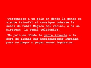 Pertenezco a un país en dónde la gente se siente triunfal si consigue robarse la señal de Cable Mágico del vecino, o si se piratean  la señal telefónica. Un país en dónde la  gente inventa  a la hora de llenar sus Declaraciones Juradas, para no pagar o pagar menos impuestos . 