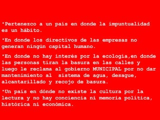 Pertenezco a un país en donde la impuntualidad es un hábito.  En donde los directivos de las empresas no generan ningún capital humano. En donde no hay interés por la ecología,en donde las personas tiran la basura en las calles y luego le reclama al gobierno MUNICIPAL por no dar mantenimiento al  sistema de agua, desague, alcantarillado y recojo de basura.  Un país en dónde no existe la cultura por la lectura y no hay conciencia ni memoria política, histórica ni económica. 