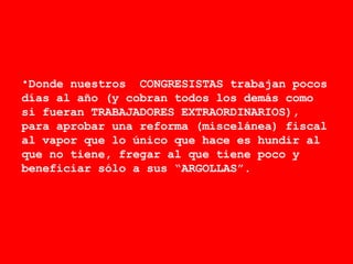 Donde nuestros  CONGRESISTAS trabajan pocos días al año (y cobran todos los demás como si fueran TRABAJADORES EXTRAORDINARIOS), para aprobar una reforma (miscelánea) fiscal al vapor que lo único que hace es hundir al que no tiene, fregar al que tiene poco y beneficiar sólo a sus “ARGOLLAS”.  