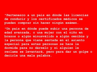 Pertenezco a un país en dónde las licencias de conducir y los certificados médicos se pueden comprar sin hacer ningún exámen. Un país en dónde puede subir una persona de edad avanzada, o una mujer con el niño en brazos o algún minusválido a algún omnibús y la persona que viene sentada en el asiento especial para estas personas se hace la dormida para no dárselo y si alguien le reclama se levantará, pero para dar un golpe o decirle una mala palabra. 