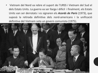 • Vietnam del Nord va rebre el suport de l'URSS i Vietnam del Sud el
dels Estats Units. La guerra va ser llarga i difícil i finalment, els Estats
Units van ser derrotats i es signaren els Acords de París (1973), que
suposà la retirada definitiva dels nord-americans i la unificació
definitiva del Vietnam sota un govern comunista (1975).
 
