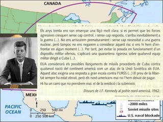 • L’octubre de 1962 els Estats Units van ordenar el blocatge naval de
Cuba i van impedir l’arribada dels míssils a l’illa. Després d’uns dies
de tensió, que van situar el món a frec d’una guerra nuclear, els
dirigents de l’URSS i dels Estats Units, Khruixov i Kennedy, van
acordar posar fi al conflicte
 