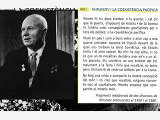 LA COEXISTÈNCIA PACÍFICA (1956-79)
• Un canvi d’actitud dels nous dirigents dels Estats Units i de la Unió
Soviètica va encetar una nova etapa en les relacions internacionals,
caracteritzada per la distensió i que coneixem com la coexistència
pacifica.
• A l’URSS, la mort de Stalin (1953) va obrir pas a Nikita Khruixov que
va iniciar un procés de desestalinització i va llançar una nova política
exterior que significava bàsicament que la URSS no solament negava
el recurs a les armes per estendre la revolució comunista pel món,
sinó que rebutjava la idea que la guerra amb el capitalisme era
inevitable.
Els orígens de la distensió internacional
 