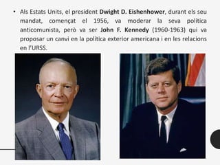 • Als Estats Units, el president Dwight D. Eishenhower, durant els seu
mandat, començat el 1956, va moderar la seva política
anticomunista, però va ser John F. Kennedy (1960-1963) qui va
proposar un canvi en la política exterior americana i en les relacions
en l’URSS.
 