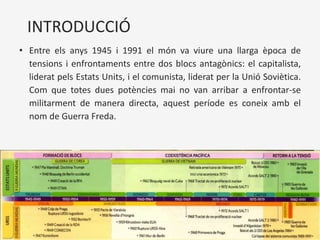 INTRODUCCIÓ
• Entre els anys 1945 i 1991 el món va viure una llarga època de
tensions i enfrontaments entre dos blocs antagònics: el capitalista,
liderat pels Estats Units, i el comunista, liderat per la Unió Soviètica.
Com que totes dues potències mai no van arribar a enfrontar-se
militarment de manera directa, aquest període es coneix amb el
nom de Guerra Freda.
 