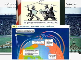 • Com a resposta, el president dels Estats Units, Jimmy Carter, va
impulsar uns sèrie de sancions contra l’URSS (embargament de
cereals destinats a l’URSS, boicot als Jocs Olímpics de Moscou ...). El
seu successor, Ronald Reagan, va actuar amb més fermesa en
polítics exterior. Els Estats Units van intervenir militarment al Carib,
donant suport als grups antisandinistes i van envair l’illa de Grenada
(1983).
• Reagan va presentar una nova iniciativa de Defensa Estratègica, la
Guerra de les Galàxies, que suposava un gran esforç econòmic i
tecnològic en matèria d’armament, que va provocar un esforç
semblant a l’URSS, fet que serà una de les causes de l'enfonsament
del bloc comunista a la darreria de la dècada.
 