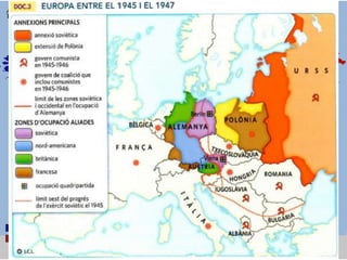 LA FORMACIÓ DE BLOCS ANTAGÒNICS
• A les conferències de pau de Jalta i de Postdam (1945) es va establir
el repartiment d'Europa en zones d'influència entre els aliats.
• La rivalitat entre els EUA i l'URSS va començar quan es van formar
els nous governs de la postguerra:
– L'URSS: va imposar les “democràcies populars” (comunistes) a l'est
d'Europa.
– Els EUA: va excloure els comunistes dels governs de coalició de l'Europa
occidental
• Aquesta tensió va derivar en ruptura arran del Pla Marshall i del
blocatge de Berlín
La partició d’Europa
 