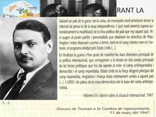 CRISIS I CONFLICTES ARMATS DURANT LA
GUERRA FREDA
• Situació internacional d'extrema tensió entre dues potències (Estats
Units i URSS) que inicien una cursa d’armaments i adopten una
actitud bel·ligerant i de confrontació ideològica, però no arriben
mai a un enfrontament directe, sinó per mitjà de conflictes
perifèrics
• Cap al 1950, l’escenari de la Guerra Freda va ser Europa (guerra civil
grega, blocatge de Berlin, ...), però desprès es va traslladar a altres
zones del món. La descolonització va introduir un nou element de
rivalitat entre les dues potències: el desig de que els nous estats
s’arrenglessin en el seu bloc.
Què va ser la Guerra Freda?
L’expressió guerra freda fou utilitzada pel
periodista Walter Lippmann en el seu
llibre The Cold War (La guerra freda), per
definir l’estat de tensió permanent i
desconfiança recíproca que s’havia
generat entre els blocs i les
superpotències (els Estats Units i l'URSS).
 
