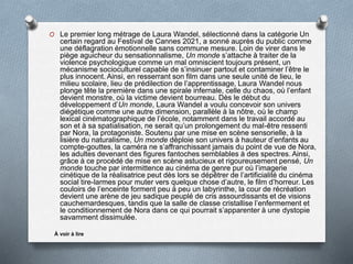O Le premier long métrage de Laura Wandel, sélectionné dans la catégorie Un
certain regard au Festival de Cannes 2021, a sonné auprès du public comme
une déflagration émotionnelle sans commune mesure. Loin de virer dans le
piège aguicheur du sensationnalisme, Un monde s’attache à traiter de la
violence psychologique comme un mal omniscient toujours présent, un
mécanisme socioculturel capable de s’insinuer partout et contaminer l’être le
plus innocent. Ainsi, en resserrant son film dans une seule unité de lieu, le
milieu scolaire, lieu de prédilection de l’apprentissage, Laura Wandel nous
plonge tête la première dans une spirale infernale, celle du chaos, où l’enfant
devient monstre, où la victime devient bourreau. Dès le début du
développement d’Un monde, Laura Wandel a voulu concevoir son univers
diégétique comme une autre dimension, parallèle à la nôtre, où le champ
lexical cinématographique de l’école, notamment dans le travail accordé au
son et à sa spatialisation, ne serait qu’un prolongement du mal-être ressenti
par Nora, la protagoniste. Soutenu par une mise en scène sensorielle, à la
lisière du naturalisme, Un monde déploie son univers à hauteur d’enfants au
compte-gouttes, la caméra ne s’affranchissant jamais du point de vue de Nora,
les adultes devenant des figures fantoches semblables à des spectres. Ainsi,
grâce à ce procédé de mise en scène astucieux et rigoureusement pensé, Un
monde touche par intermittence au cinéma de genre pur où l’imagerie
cinétique de la réalisatrice peut dès lors se dépêtrer de l’artificialité du cinéma
social tire-larmes pour muter vers quelque chose d’autre, le film d’horreur. Les
couloirs de l’enceinte forment peu à peu un labyrinthe, la cour de récréation
devient une arène de jeu sadique peuplé de cris assourdissants et de visions
cauchemardesques, tandis que la salle de classe cristallise l’enfermement et
le conditionnement de Nora dans ce qui pourrait s’apparenter à une dystopie
savamment dissimulée.
À voir à lire
 