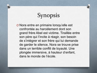 Synopsis
O Nora entre en primaire lorsqu’elle est
confrontée au harcèlement dont son
grand frère Abel est victime. Tiraillée entre
son père qui l’incite à réagir, son besoin
de s’intégrer et son frère qui lui demande
de garder le silence, Nora se trouve prise
dans un terrible conflit de loyauté. Une
plongée immersive, à hauteur d’enfant,
dans le monde de l’école.
 