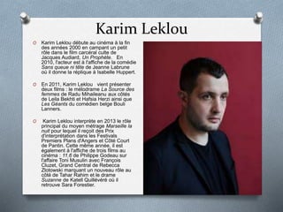 Karim Leklou
O Karim Leklou débute au cinéma à la fin
des années 2000 en campant un petit
rôle dans le film carcéral culte de
Jacques Audiard, Un Prophète. En
2010, l'acteur est à l'affiche de la comédie
Sans queue ni tête de Jeanne Labrune
où il donne la réplique à Isabelle Huppert.
O En 2011, Karim Leklou vient présenter
deux films : le mélodrame La Source des
femmes de Radu Mihaileanu aux côtés
de Leila Bekhti et Hafsia Herzi ainsi que
Les Géants du comédien belge Bouli
Lanners.
O Karim Leklou interprète en 2013 le rôle
principal du moyen métrage Marseille la
nuit pour lequel il reçoit des Prix
d'interprétation dans les Festivals
Premiers Plans d'Angers et Côté Court
de Pantin. Cette même année, il est
également à l'affiche de trois films au
cinéma : 11.6 de Philippe Godeau sur
l'affaire Toni Musulin avec François
Cluzet, Grand Central de Rebecca
Zlotowski marquant un nouveau rôle au
côté de Tahar Rahim et le drame
Suzanne de Katell Quillévéré où il
retrouve Sara Forestier.
 