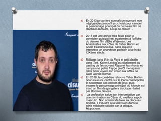 O En 2013sa carrière connaît un tournant non
négligeable puisqu'il est choisi pour camper
le personnage principal du nouveau film de
Raphaël Jacoulot, Coup de chaud. .
O 2015 est une année très faste pour le
comédien puisqu'il est également à l'affiche
du dernier film d'Elie Wajeman, Les
Anarchistes aux côtés de Tahar Rahim et
Adèle Exarchopoulos, dans lequel il
interprète un anarchiste parisien à la fin du
XIXème siècle.
O Militaire dans Voir du Pays et petit dealer
dans Toril, Karim Leklou est également au
casting de l'émouvant Réparer les vivants et
campe une petite frappe plutôt menaçante
dans Si tu voyais son cœur aux côtés de
Gael García Bernal.
O En 2018, le comédien retrouve Tahar Rahim
pour Joueurs, centré sur le Paris cosmopolite
et souterrain des cercles de jeux, puis
incarne le personnage principal du Monde est
à toi, un film de gangsters atypique réalisé
par Romain Gavras.
O La profession salue son interprétation par
une nomination au César du meilleur espoir
masculin. Non content de faire sa place au
cinéma, il s'illustre à la télévision dans la
série médicale saluée par la critique,
Hippocrate.
 