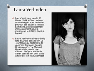 Laura Verlinden
O Laura Verlinden, née le 21
février 1984 à Diest est une
actrice belge.Laura Verlinden
poursuit ses études à l'institut
Lemmens, un établissement
d'enseignement pour la
musique et le théâtre établi à
Louvain.
O Laura Verlinden a interprété le
rôle d'Aurélie dans le film Le
Tout Nouveau Testament de
Jaco Van Dormael. Dans le
film Happy End de Michael
Haneke elle joue le rôle
d'Anais. Elle joue le rôle de
Sarah dans le film Mort d'une
ombre de Tom Van Avermaet.
 