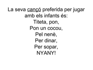 La seva  cançó  preferida per jugar amb els infants és: Titeta, pon, Pon un cocou, Pel nenè, Per dinar, Per sopar, NYANY! 