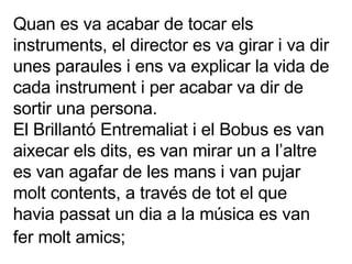 Quan es va acabar de tocar els instruments, el director es va girar i va dir unes paraules i ens va explicar la vida de cada instrument i per acabar va dir de sortir una persona. El Brillantó Entremaliat i el Bobus es van aixecar els dits, es van mirar un a l’altre es van agafar de les mans i van pujar molt contents, a través de tot el que havia passat un dia a la música es van fer molt amics;   